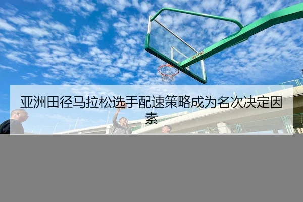 亚洲田径马拉松选手配速策略成为名次决定因素